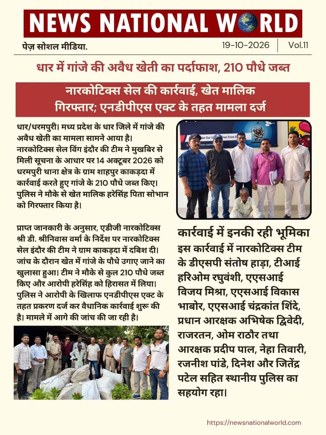 धार में गांजे की अवैध खेती का पर्दाफाश, 210 पौधे जब्त
नारकोटिक्स सेल की कार्रवाई, खेत मालिक गिरफ्तार; एनडीपीएस एक्ट के तहत मामला दर्ज
धार/धरमपुरी। मध्य प्रदेश के धार जिले में गांजे की अवैध खेती का मामला सामने आया है। नारकोटिक्स सेल विंग इंदौर की टीम ने मुखबिर से मिली सूचना के आधार पर 14 अक्टूबर 2026 को धरमपुरी थाना क्षेत्र के ग्राम शाहपुर काकड़दा में कार्रवाई करते हुए गांजे के 210 पौधे जब्त किए। पुलिस ने मौके से खेत मालिक हरेसिंह पिता सोभान को गिरफ्तार किया है।
प्राप्त जानकारी के अनुसार, एडीजी नारकोटिक्स श्री डी. श्रीनिवास वर्मा के निर्देश पर नारकोटिक्स सेल इंदौर की टीम ने ग्राम काकड़दा में दबिश दी। जांच के दौरान खेत में गांजे के पौधे उगाए जाने का खुलासा हुआ। टीम ने मौके से कुल 210 पौधे जब्त किए और आरोपी हरेसिंह को हिरासत में लिया।
पुलिस ने आरोपी के खिलाफ एनडीपीएस एक्ट के तहत प्रकरण दर्ज कर वैधानिक कार्रवाई शुरू की है। मामले में आगे की जांच की जा रही है।
कार्रवाई में इनकी रही भूमिका
इस कार्रवाई में नारकोटिक्स टीम के डीएसपी संतोष हाड़ा, टीआई हरिओम रघुवंशी, एएसआई विजय मिश्रा, एएसआई विकास भाबोर, एएसआई चंद्रकांत शिंदे, प्रधान आरक्षक अभिषेक द्विवेदी, राजरतन, ओम राठौर तथा आरक्षक प्रदीप पाल, नेहा तिवारी, रजनीश पांडे, दिनेश और जितेंद्र पटेल सहित स्थानीय पुलिस का सहयोग रहा।
#DharNews #IllegalCannabisCultivation #NarcoticsCell #DrugCrime #MadhyaPradeshNews