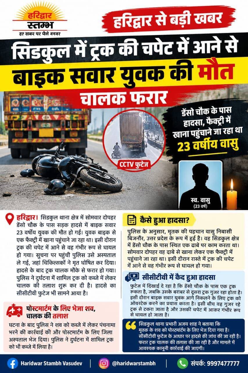 <nis:link nis:type=tag nis:id=haridwar nis:value=haridwar nis:enabled=true nis:link/> : सिडकुल में दर्दनाक हादसा: ट्रक की टक्कर से 23 वर्षीय वासु की मौत, CCTV में कैद हुई घटना
सिडकुल में ट्रक की चपेट में आने से बाइक सवार युवक की मौत, चालक फरार
डेंसो चौक के पास हादसा, फैक्ट्री में खाना पहुंचाने जा रहा था 23 वर्षीय वासु; CCTV में कैद हुई घटना
हरिद्वार। सिडकुल थाना क्षेत्र के डेंसो चौक के पास सोमवार दोपहर सड़क हादसे में बाइक सवार 23 वर्षीय युवक की दर्दनाक मौत हो गई। युवक एक ढाबे से फैक्ट्री में खाना पहुंचाने जा रहा था, तभी ट्रक की चपेट में आने से गंभीर रूप से घायल हो गया। सूचना पर पहुंची पुलिस उसे अस्पताल ले गई, जहां चिकित्सकों ने मृत घोषित कर दिया। हादसे के बाद ट्रक चालक मौके से फरार हो गया। पुलिस ने दुर्घटना में शामिल ट्रक को कब्जे में लेकर चालक की तलाश शुरू कर दी है।
बिजनौर का रहने वाला था वासु
पुलिस के अनुसार, मृतक की पहचान वासु निवासी बिजनौर, उत्तर प्रदेश के रूप में हुई है। वह सिडकुल क्षेत्र में डेंसो चौक के पास स्थित एक ढाबे पर काम करता था। सोमवार दोपहर वह बाइक से एक फैक्ट्री में खाना पहुंचाने जा रहा था। इसी दौरान डेंसो चौक के पास वह ट्रक की चपेट में आ गया। हादसे के बाद घटनास्थल पर लोगों की भीड़ जुट गई। पुलिस ने मौके पर पहुंचकर घायल युवक को अस्पताल पहुंचाया, लेकिन उसकी जान नहीं बच सकी।
CCTV फुटेज में कैद हुआ हादसा
दुर्घटना का CCTV फुटेज भी सामने आया है। फुटेज में डेंसो चौक के पास एक ट्रक रुका दिखाई देता है, जबकि उसके बराबर से दूसरा ट्रक गुजर रहा होता है। इसी दौरान बाइक सवार युवक आगे निकलने के लिए ओवरटेक करने का प्रयास करता है और गुजर रहे ट्रक से टकराकर उसकी चपेट में आ जाता है। हादसे में वह गंभीर रूप से घायल हो जाता है।
पोस्टमार्टम के लिए भेजा शव, चालक की तलाश जारी
पुलिस ने शव को कब्जे में लेकर पंचनामा भरने के बाद पोस्टमार्टम के लिए जिला अस्पताल भेज दिया। दुर्घटना में शामिल ट्रक को कब्जे में लेकर पुलिस CCTV फुटेज के आधार पर मामले की जांच कर रही है।
सिडकुल थाना प्रभारी अजय शाह ने बताया कि युवक के शव को पोस्टमार्टम के लिए भेज दिया गया है। हादसे की जांच की जा रही है और फरार ट्रक चालक की तलाश जारी है। मामले में आवश्यक कानूनी कार्रवाई की जाएगी।
Haridwar Stambh Vasudev Haridwar Police Uttarakhand Police