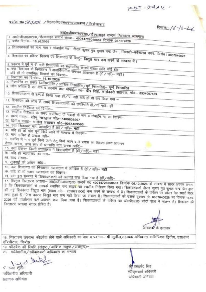 फिरोजाबाद: बिजली विभाग का फर्जी निस्तारण, शिकायतकर्ता ने लगाया गंभीर आरोप!
फिरोजाबाद। कौशल्या नगर निवासी नीरज कुमार पुत्र सुभाष चंद्र जैन ने विद्युत विभाग पर फर्जी तरीके से शिकायत का निस्तारण करने का आरोप लगाया है।
शिकायतकर्ता ने IGRS पोर्टल पर संदर्भ संख्या 40014726050607 दिनांक 06.10.2026 के माध्यम से विद्युत भार कम करने के लिए शिकायत की थी। शिकायत में बताया था कि उनके यहां 3 किलोवाट का सोलर पैनल लगा है और पिछले 12 महीनों के किसी भी बिल में 4 किलोवाट का लोड नहीं है, फिर किस आधार पर उनका कनेक्शन 4 किलोवाट का कर दिया गया।
शिकायतकर्ता का आरोप है कि उनकी शिकायत का निस्तारण बिना किसी उच्च अधिकारी की जांच के एक प्राइवेट कर्मचारी से कराकर पूर्ण निस्तारित दिखा दिया गया है। निस्तारण आख्या दिनांक 16.10.2026 में जांच अधिकारी के रूप में दीप सिंह, कार्यकारी सहायक का नाम दर्ज है।
सबसे बड़ा सवाल निस्तारण के साथ लगाई गई फोटो पर है। शिकायतकर्ता का कहना है कि आख्या के साथ जो जियोटैग फोटो लगाई गई है, जिसमें एक महिला और एक युवक दिख रहे हैं, वह उनके परिसर की नहीं है और न ही उनके परिवार से संबंधित है। किसी और के घर की फोटो लगाकर फर्जी निस्तारण कर दिया गया है।
आख्या में तर्क दिया गया है कि परिसर पर सोलर नेट स्मार्ट मीटर लगा होने के कारण विद्युत भार कम नहीं किया जा सकता, जबकि शिकायतकर्ता का कहना है कि सोलर पैनल 3 किलोवाट का है तो लोड 4 किलोवाट क्यों किया गया।
अब सवाल ऊर्जा मंत्री, एमडी दक्षिणांचल और अधीक्षण अभियंता फिरोजाबाद से है कि क्या IGRS जैसी मुख्यमंत्री की महत्वपूर्ण योजना का इस तरह मजाक बनाया जाएगा? क्या प्राइवेट कर्मचारी ही अब शिकायतों का निस्तारण करेंगे?
शिकायतकर्ता ने इस फर्जी निस्तारण की दोबारा उच्च स्तरीय जांच की मांग की है।
DDM News Firozabad
#Firozabad #DVVNL #IGRS #FirozabadElectricity #FakeNistaran #UPPCL #DMFirozabad #YogiAdityanath #DDMNews