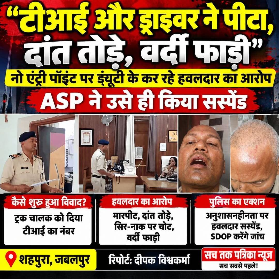 🔴 जबलपुर में पुलिसकर्मियों के बीच विवाद: हवलदार ने TI और ड्राइवर पर मारपीट का लगाया आरोप
दांत तोड़ने, सिर-नाक पर चोट पहुंचाने और वर्दी फाड़ने का आरोप; ASP ने हवलदार को किया सस्पेंड, SDOP करेंगे जांच
जबलपुर। जिले में नो-एंट्री पॉइंट पर ड्यूटी के दौरान पुलिसकर्मियों के बीच विवाद का मामला सामने आया है। शहपुरा थाने में पदस्थ प्रधान आरक्षक लखन निषाद ने थाना प्रभारी प्रवीण कुमार धुर्वे, उनके ड्राइवर और अन्य पुलिसकर्मियों पर मारपीट करने, दांत तोड़ने, सिर-नाक पर चोट पहुंचाने और वर्दी फाड़ने के आरोप लगाए हैं।
वहीं, वरिष्ठ पुलिस अधिकारियों ने प्रधान आरक्षक को अनुशासनहीनता के आरोप में निलंबित कर दिया है। मामले की जांच SDOP पाटन को सौंपी गई है।
🔴 ट्रक चालक को TI का नंबर देने पर शुरू हुआ विवाद
जानकारी के मुताबिक, रविवार देर रात शहपुरा के बाहर नो-एंट्री पॉइंट पर भारी वाहनों की चेकिंग की जा रही थी। निर्देश थे कि रात 1 बजे से पहले भारी वाहनों को प्रवेश नहीं दिया जाए। इस दौरान सड़क पर वाहनों की लंबी कतार लग गई।
आरोप है कि भोपाल जा रहे एक ट्रक चालक के बार-बार आग्रह करने पर प्रधान आरक्षक लखन निषाद ने उसे TI प्रवीण कुमार धुर्वे का मोबाइल नंबर दे दिया। चालक ने जब TI को फोन कर बताया कि नंबर हवलदार ने दिया है, तो फोन पर TI और प्रधान आरक्षक के बीच बहस हो गई।
⚠️ हवलदार का आरोप—मारपीट कर दांत तोड़े, वर्दी फाड़ी
प्रधान आरक्षक लखन निषाद का आरोप है कि फोन पर बहस के कुछ देर बाद TI प्रवीण कुमार धुर्वे अपने ड्राइवर राहुल गुप्ता और आरक्षक विकास कुमार के साथ मौके पर पहुंचे।
लखन के मुताबिक, वहां गाली-गलौज के बाद उनके साथ मारपीट की गई। उन्होंने सिर और नाक पर चोट लगने, एक दांत टूटने, चश्मा टूटने और वर्दी फाड़े जाने का आरोप लगाया है।
प्रधान आरक्षक ने यह भी आरोप लगाया कि घायल अवस्था में थाने पहुंचने पर उन्हें अंदर नहीं जाने दिया गया। गंभीर चोटों और हाथ में फ्रैक्चर की आशंका के चलते उन्हें जबलपुर मेडिकल कॉलेज रेफर किया गया।
🔵 TI ने आरोपों को किया खारिज
थाना प्रभारी प्रवीण कुमार धुर्वे ने अपने ऊपर लगे आरोपों को नकार दिया है। उनका कहना है कि ग्वालियर हादसे के बाद नो-एंट्री पॉइंट पर सख्ती से ड्यूटी कराई जा रही थी। उनके मुताबिक, हवलदार वाहनों को जल्दी छोड़ने की बात कर रहा था, जिस पर उसे समझाइश दी गई। TI ने किसी भी तरह की मारपीट या विवाद से इनकार किया है।
👮 ASP ने किया सस्पेंड, SDOP करेंगे जांच
अतिरिक्त पुलिस अधीक्षक अंजना तिवारी के मुताबिक, अमन ढाबा के पास वाहनों को रोकने के दौरान प्रधान आरक्षक लखन निषाद द्वारा थाना प्रभारी के साथ अनुशासनहीनता की गई थी। इसी आधार पर उन्हें निलंबित किया गया है।
ASP ने बताया कि पूरे मामले की निष्पक्ष जांच SDOP पाटन को सौंपी गई है। जांच के बाद ही घटना की वास्तविक स्थिति स्पष्ट हो सकेगी।
📍 स्थान: शहपुरा, जबलपुर
🎙️ रिपोर्ट: दीपक विश्वकर्मा
📰 सच तक पत्रिका न्यूज़ — सच सबसे पहले!
Follow 📲 Deepak Vishawkarma
Follow 📲 सच तक पत्रिका News
नोट: मारपीट के आरोपों को लेकर TI ने इनकार किया है। मामले की जांच जारी है, इसलिए आरोपों की स्वतंत्र पुष्टि होना बाकी है।
---
<nis:link nis:type=tag nis:id=jabalpur nis:value=Jabalpur nis:enabled=true nis:link/> <nis:link nis:type=tag nis:id=jabalpurnews nis:value=JabalpurNews nis:enabled=true nis:link/> <nis:link nis:type=tag nis:id=shahpura nis:value=Shahpura nis:enabled=true nis:link/> <nis:link nis:type=tag nis:id=mpnews nis:value=MPNews nis:enabled=true nis:link/> <nis:link nis:type=tag nis:id=policenews nis:value=PoliceNews nis:enabled=true nis:link/> <nis:link nis:type=tag nis:id=jabalpurpolice nis:value=JabalpurPolice nis:enabled=true nis:link/> <nis:link nis:type=tag nis:id=crimenews nis:value=CrimeNews nis:enabled=true nis:link/> <nis:link nis:type=tag nis:id=breakingnews nis:value=BreakingNews nis:enabled=true nis:link/> <nis:link nis:type=tag nis:id=policeinvestigation nis:value=PoliceInvestigation nis:enabled=true nis:link/> <nis:link nis:type=tag nis:id=noentrypoint nis:value=NoEntryPoint nis:enabled=true nis:link/> <nis:link nis:type=tag nis:id=ti nis:value=TI nis:enabled=true nis:link/> <nis:link nis:type=tag nis:id=asp nis:value=ASP nis:enabled=true nis:link/> <nis:link nis:type=tag nis:id=policesuspended nis:value=PoliceSuspended nis:enabled=true nis:link/> <nis:link nis:type=tag nis:id=madhyapradeshnews nis:value=MadhyaPradeshNews nis:enabled=true nis:link/> <nis:link nis:type=tag nis:id=sachtakpatrikanews nis:value=SachTakPatrikaNews nis:enabled=true nis:link/> <nis:link nis:type=tag nis:id=deepakvishwakarma nis:value=DeepakVishwakarma nis:enabled=true nis:link/>