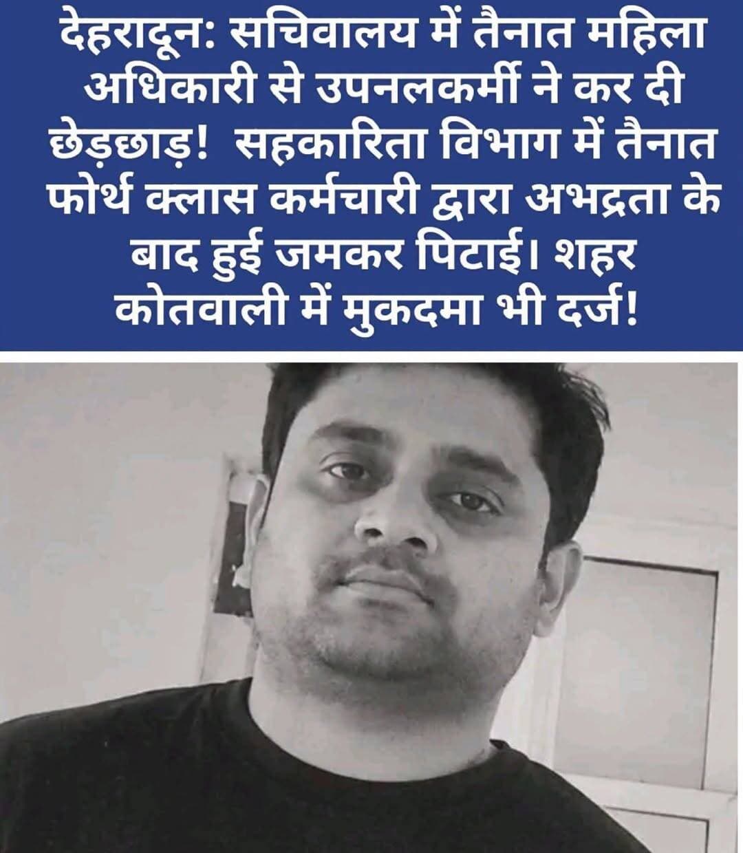 उत्तराखंड सचिवालय में महिला अधिकारी से संविदा कर्मी द्वारा छेड़छाड़ का आरोप,कर्मचारियों ने आरोपी को पीटा; मुकदमा दर्ज
फेसबुक पर संपर्क से शुरू हुआ मामला फोन कॉल और कार्यालय में कथित अभद्रता तक पहुंचा; महिला अधिकारी की शिकायत पर देहरादून पुलिस ने दर्ज किया केस
देहरादून। उत्तराखंड सचिवालय में महिला अधिकारी से कथित छेड़छाड़, अभद्रता और धमकी देने का मामला सामने आने के बाद हंगामा खड़ा हो गया। महिला अधिकारी की शिकायत के अनुसार, आरोपी पिछले कई दिनों से उन्हें परेशान कर रहा था। बुधवार को मामला उस समय गरमा गया, जब सचिवालय के एटीएम चौक पर कर्मचारियों ने आरोपी को पकड़कर उसकी पिटाई कर दी। घटना के बाद परिसर में अफरा-तफरी का माहौल बन गया।
मामले में शहर कोतवाली पुलिस ने आरोपी उपनल कर्मचारी पंकज सिंह के खिलाफ मुकदमा दर्ज कर जांच शुरू कर दी है। वहीं, सचिवालय प्रशासन की ओर से आरोपी को हटाने और उसकी सेवाएं समाप्त करने की कार्रवाई शुरू किए जाने की जानकारी सामने आई है।
फेसबुक से शुरू हुआ संपर्क, फिर लगातार फोन कॉल करने का आरोप
महिला अधिकारी की शिकायत के मुताबिक, मामला आयुष एवं आयुष शिक्षा विभाग से जुड़ा है। आरोपी पंकज सिंह सहकारिता विभाग में सचिव कार्यालय से संबद्ध चतुर्थ श्रेणी कर्मचारी बताया गया है।
शिकायत में आरोप लगाया गया है कि आरोपी ने पहले फेसबुक के माध्यम से महिला अधिकारी से संपर्क करने की कोशिश की। परेशान होकर महिला अधिकारी ने उसे ब्लॉक कर दिया, लेकिन इसके बाद आरोपी ने उनके मोबाइल नंबर पर लगातार फोन करना शुरू कर दिया। नंबर ब्लॉक किए जाने के बाद भी कथित तौर पर संपर्क करने की कोशिश जारी रही।
कार्यालय में पहुंचकर अभद्रता और धमकी देने का आरोप
महिला अधिकारी ने अपनी शिकायत में आरोप लगाया कि 16 अक्टूबर को आरोपी नशे की हालत में उनके कार्यालय पहुंचा। वहां उसने कथित तौर पर अभद्र भाषा का इस्तेमाल किया, गाली-गलौज की और घूरकर देख लेने की धमकी दी। विरोध किए जाने पर उसने अन्य सहकर्मियों के साथ भी बदतमीजी की।
महिला अधिकारी ने अपनी सुरक्षा को लेकर चिंता जताते हुए कहा कि वह दोपहिया वाहन से सचिवालय आती-जाती हैं और कथित रूप से लगातार परेशान किए जाने के कारण उन्हें असुरक्षा महसूस हो रही है।
सचिवालय के एटीएम चौक पर हंगामा, आरोपी की पिटाई
बुधवार को इसी मामले को लेकर सचिवालय परिसर के एटीएम चौक पर विवाद बढ़ गया। जानकारी के मुताबिक, सचिवालय कर्मचारी संघ के पदाधिकारियों और अन्य कर्मचारियों ने आरोपी को पकड़ लिया और उसकी पिटाई कर दी। घटना से परिसर में हंगामे की स्थिति पैदा हो गई।
हालांकि, किसी भी परिस्थिति में कानून हाथ में लेना उचित नहीं है। मामले में आरोपों की जांच और कानूनी कार्रवाई संबंधित एजेंसियों के माध्यम से ही की जानी चाहिए।
BNS की चार धाराओं में मुकदमा दर्ज
महिला अधिकारी की तहरीर के आधार पर शहर कोतवाली पुलिस ने आरोपी पंकज सिंह के खिलाफ भारतीय न्याय संहिता (BNS) की धारा 78, 79, 351(2) और 352 के तहत मुकदमा दर्ज किया है। पुलिस मामले की जांच कर रही है।
सचिवालय प्रशासन की ओर से भी आरोपी को तत्काल हटाने और उसकी सेवाएं समाप्त करने की कार्रवाई शुरू किए जाने की बात सामने आई है।
सचिवालय में महिला सुरक्षा पर उठे सवाल
यह मामला सरकारी कार्यालयों में महिला कर्मचारियों की सुरक्षा, कार्यस्थल पर सम्मानजनक माहौल और शिकायतों पर समय रहते कार्रवाई की जरूरत को फिर से सामने लाता है। अब देखना होगा कि जांच में क्या तथ्य सामने आते हैं और आरोपी के खिलाफ आगे क्या कार्रवाई होती है।
महत्वपूर्ण: फिलहाल ये आरोप शिकायत में दर्ज तथ्यों पर आधारित हैं। मामले में दोष साबित होना न्यायिक प्रक्रिया के अधीन है।
<nis:link nis:type=tag nis:id=uttarakhand nis:value=Uttarakhand nis:enabled=true nis:link/> <nis:link nis:type=tag nis:id=uttarakhandnews nis:value=UttarakhandNews nis:enabled=true nis:link/> <nis:link nis:type=tag nis:id=dehradunnews nis:value=DehradunNews nis:enabled=true nis:link/> <nis:link nis:type=tag nis:id=uttarakhandsecretariat nis:value=UttarakhandSecretariat nis:enabled=true nis:link/> <nis:link nis:type=tag nis:id=dehradun nis:value=Dehradun nis:enabled=true nis:link/> <nis:link nis:type=tag nis:id=womensafety nis:value=WomenSafety nis:enabled=true nis:link/> <nis:link nis:type=tag nis:id=workplaceharassment nis:value=WorkplaceHarassment nis:enabled=true nis:link/> <nis:link nis:type=tag nis:id=womansafety nis:value=WomanSafety nis:enabled=true nis:link/> <nis:link nis:type=tag nis:id=upnl nis:value=UPNL nis:enabled=true nis:link/> <nis:link nis:type=tag nis:id=bns nis:value=BNS nis:enabled=true nis:link/> <nis:link nis:type=tag nis:id=citykotwalidehradun nis:value=CityKotwaliDehradun nis:enabled=true nis:link/> <nis:link nis:type=tag nis:id=dehradunpolice nis:value=DehradunPolice nis:enabled=true nis:link/> <nis:link nis:type=tag nis:id=secretariatnews nis:value=SecretariatNews nis:enabled=true nis:link/> <nis:link nis:type=tag nis:id=womenrights nis:value=WomenRights nis:enabled=true nis:link/> <nis:link nis:type=tag nis:id=workplacesafety nis:value=WorkplaceSafety nis:enabled=true nis:link/> <nis:link nis:type=tag nis:id=breakingnews nis:value=BreakingNews nis:enabled=true nis:link/> <nis:link nis:type=tag nis:id=crimenews nis:value=CrimeNews nis:enabled=true nis:link/> <nis:link nis:type=tag nis:id=उत्तराखंड nis:value=उत्तराखंड nis:enabled=true nis:link/> <nis:link nis:type=tag nis:id=देहरादून nis:value=देहरादून nis:enabled=true nis:link/> <nis:link nis:type=tag nis:id=उत्तराखंडसचिवालय nis:value=उत्तराखंडसचिवालय nis:enabled=true nis:link/> <nis:link nis:type=tag nis:id=महिलासुरक्षा nis:value=महिलासुरक्षा nis:enabled=true nis:link/> <nis:link nis:type=tag nis:id=कार्यस्थलपरसुरक्षा nis:value=कार्यस्थलपरसुरक्षा nis:enabled=true nis:link/> <nis:link nis:type=tag nis:id=uttarakhandlive24 nis:value=UttarakhandLive24 nis:enabled=true nis:link/>