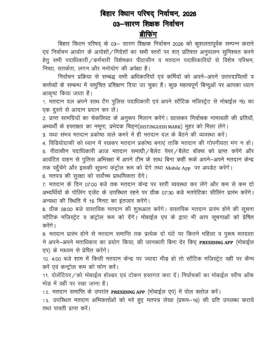 सारण शिक्षक निर्वाचन क्षेत्र निर्वाचन-2026 को लेकर मतदान दलों एवं दंडाधिकारियों को दिए गए विस्तृत निर्देश
स्वच्छ, निष्पक्ष, शांतिपूर्ण एवं भयमुक्त वातावरण में निर्वाचन संपन्न कराने के लिए भारत निर्वाचन आयोग के दिशा-निर्देशों का शत-प्रतिशत अनुपालन सुनिश्चित करने पर जोर
==================
सारण,22 अक्टूबर 2026
==================
कल दिनांक 23 अक्टूबर 2026 को सारण शिक्षक निर्वाचन क्षेत्र के निर्वाचन-2026 को सफलतापूर्वक संपन्न कराने तथा निर्वाचन आयोग के आदेशों एवं निर्देशों का सभी स्तरों पर शत-प्रतिशत अनुपालन सुनिश्चित करने के उद्देश्य से सभी संबंधित पदाधिकारियों एवं कर्मियों, विशेषकर पीठासीन पदाधिकारियों एवं मतदान पदाधिकारियों को अपने दायित्वों का निर्वहन पूरी सतर्कता, निष्ठा, तत्परता एवं उत्तरदायित्व के साथ करने का निर्देश दिया गया है। निर्वाचन कार्य से जुड़े सभी पदाधिकारियों एवं कर्मियों को उनके कर्तव्यों के संबंध में आवश्यक प्रशिक्षण दिया जा चुका है। मतदान की प्रक्रिया से लेकर मतदान सामग्री जमा कराने तक प्रत्येक चरण में निर्धारित प्रक्रियाओं का अक्षरशः अनुपालन सुनिश्चित करने पर विशेष बल दिया गया है।
प्रमुख निर्देश
1. मतदान दल एवं सुरक्षा कर्मियों के बीच समन्वय
- मतदान दल अपने साथ प्रतिनियुक्त पुलिस पदाधिकारी एवं संबंधित स्टैटिक दंडाधिकारी के मोबाइल नंबरों का आपस में आदान-प्रदान कर लेंगे, ताकि आवश्यकता पड़ने पर तत्काल संपर्क स्थापित किया जा सके।
- मतदान दल को उपलब्ध कराई गई मतदान सामग्री का चेकलिस्ट के अनुसार मिलान करना अनिवार्य होगा।
- विशेष रूप से निर्वाचक नामावली की प्रतियां, अभ्यर्थियों के हस्ताक्षर के नमूने, विशिष्ट पहचान चिह्न (Distinguishing Mark) तथा संबंधित मुहरों की उपलब्धता सुनिश्चित की जाएगी।
- मतदान दल अपने आवंटित वाहन से पुलिस अभिरक्षा में बिना अनावश्यक ठहराव के निर्धारित मतदान केंद्र तक पहुंचेंगे। केंद्र पहुंचने के बाद कंट्रोल रूम को सूचना देंगे तथा मोबाइल ऐप पर आवश्यक अपडेट करेंगे।
2. मतदान केंद्र पर आवश्यक व्यवस्था एवं गोपनीयता
यथासंभव मतदान दल के बैठने की व्यवस्था मतदान प्रकोष्ठ वाले कमरे में ही की जाएगी।
- मतदान प्रकोष्ठ की व्यवस्था इस प्रकार की जाएगी कि वीडियोग्राफी के दौरान मतदान की गोपनीयता किसी भी परिस्थिति में भंग न हो।
- मतदान पेटिका को मतदान प्रकोष्ठ में नहीं रखा जाएगा। इसे पी-3 अथवा पीठासीन पदाधिकारी के पास सुरक्षित रखा जाएगा।
- मतदान केंद्र के अंदर अनधिकृत मोबाइल फोन ले जाने पर रोक सुनिश्चित की जाएगी।
- मतदान केंद्र पर प्रतिनियुक्त कर्मियों का व्यवहार निष्पक्ष, संयमित एवं मर्यादित होना चाहिए। किसी भी राजनीतिक दल अथवा मतदाता को ऐसा कोई कारण नहीं मिलना चाहिए, जिससे निर्वाचन प्रक्रिया की निष्पक्षता पर संदेह उत्पन्न हो।
3. मतदान प्रारंभ करने की समयबद्ध प्रक्रिया
- मतदान के दिन प्रातः 7:00 बजे तक मतदान केंद्र पर सभी आवश्यक व्यवस्थाएं पूर्ण कर ली जाएंगी।
- कम-से-कम दो अभ्यर्थियों के मतदान अभिकर्ताओं की उपस्थिति में प्रातः 7:30 बजे मॉक पोल की प्रक्रिया प्रारंभ की जाएगी। यदि आवश्यक उपस्थिति नहीं होती है, तो निर्धारित निर्देशानुसार 15 मिनट तक प्रतीक्षा की जाएगी।
- वास्तविक मतदान प्रातः 8:00 बजे प्रारंभ किया जाएगा।
- वास्तविक मतदान प्रारंभ होने की सूचना संबंधित स्टैटिक दंडाधिकारी एवं जिला नियंत्रण कक्ष को दी जाएगी। साथ ही Presiding App के माध्यम से भी आवश्यक सूचना प्रेषित की जाएगी।
- मतदान प्रारंभ होने से लेकर समाप्ति तक प्रत्येक दो घंटे पर महिला एवं पुरुष मतदाताओं द्वारा किए गए मतदान की संख्या Presiding App के माध्यम से समय पर उपलब्ध कराई जाएगी।
4. मतपत्रों एवं मतदान सामग्री की सुरक्षा
- मतपत्रों की सुरक्षा को सर्वोच्च प्राथमिकता दी जाएगी।
- पीठासीन पदाधिकारी मतपत्र एवं प्रतिपर्ण के पीछे निर्धारित स्थान पर विशिष्ट पहचान चिह्न लगाएंगे तथा मतपत्र के पीछे नीचे की ओर अपना पूर्ण हस्ताक्षर करेंगे। सभी मतपत्रों पर पहले से हस्ताक्षर नहीं किए जाएंगे।
- पी-1 मतदान पदाधिकारी पुरुष मतदाताओं की पहचान सत्यापित करने के बाद निर्वाचक नामावली में उनके नाम को रेखांकित करेंगे। महिला मतदाताओं के मामले में नाम रेखांकित करने के साथ निर्धारित स्थान पर सही का निशान भी लगाएंगे।
- पी-2 मतदान पदाधिकारी मतपत्र के प्रतिपर्ण पर बूथ संख्या एवं मतदाता की क्रम संख्या अंकित करेंगे, मतदाता का हस्ताक्षर प्राप्त करेंगे तथा बाएं हाथ की तर्जनी पर अमिट स्याही लगाएंगे।
- पी-3 मतदान पदाधिकारी मतपत्र को मोड़कर मतपेटिका में डालने की प्रक्रिया में निर्धारित जिम्मेदारी निभाएंगे। निर्वाचन आयोग द्वारा उपलब्ध कराए गए विशेष बैंगनी रंग के स्केच पेन का ही उपयोग किया जाएगा। इस पेन को पी-3 अपने पास सुरक्षित रखेंगे और प्रत्येक मतदाता के मतदान के बाद वापस प्राप्त करेंगे। पेन मतदान प्रकोष्ठ में नहीं रखा जाएगा।
5. मतदान केंद्र पर भीड़ नियंत्रण एवं सुरक्षा व्यवस्था
मतदान केंद्र के आसपास 200 मीटर की परिधि को चिह्नित कर भीड़ नियंत्रण की प्रभावी व्यवस्था की जाएगी।
- मतदान केंद्र पर प्रतिनियुक्त पुलिस पदाधिकारी की सहायता से विधि-व्यवस्था बनाए रखना सुनिश्चित किया जाएगा।
- निर्वाचन आयोग के निर्देशानुसार मतदान केंद्र से 200 मीटर की परिधि के भीतर किसी राजनीतिक दल अथवा अभ्यर्थी द्वारा बूथ स्थापित नहीं किया जाएगा।
- 200 मीटर के बाहर स्थापित किए जाने वाले बूथ पर निर्धारित प्रावधानों के अनुसार केवल एक मेज, दो कुर्सियां तथा 4×8 फीट आकार का एक बैनर अनुमन्य होगा।
- यदि निर्धारित परिधि के भीतर कोई बूथ पाया जाता है, तो उसे तत्काल हटवाया जाएगा। संबंधित व्यक्तियों के विरुद्ध नियमानुसार कार्रवाई करते हुए जिला नियंत्रण कक्ष को सूचना दी जाएगी।
- मतदान केंद्र पर प्रतिनियुक्त सुरक्षा बल मतदान केंद्र के बाहर रहेंगे। पीठासीन पदाधिकारी द्वारा विधि-व्यवस्था संबंधी आवश्यकता पर बुलाए जाने पर ही पुलिस पदाधिकारी एवं कर्मी केंद्र के अंदर प्रवेश करेंगे।
6. मतदाता पहचान एवं अधिकृत मीडिया कर्मियों के संबंध में निर्देश
मतदान केंद्र पर मतदाता की पहचान के संबंध में निर्णय लेने का अधिकार केवल पीठासीन पदाधिकारी को होगा।
- भारत निर्वाचन आयोग द्वारा निर्धारित वैकल्पिक पहचान पत्रों की सूची सभी मतदान दलों को उपलब्ध कराई गई है। पहचान की जांच निर्धारित नियमों के अनुसार की जाएगी।
- केवल वैध प्राधिकार-पत्र प्राप्त मीडिया कर्मियों को मतदान परिसर में प्रवेश की अनुमति होगी। उन्हें नियमानुसार सहयोग प्रदान किया जाएगा तथा वे निर्धारित दायरे में ही मीडिया कवरेज करेंगे।
- मतदान प्रक्रिया की गोपनीयता एवं निष्पक्षता बनाए रखने के लिए मीडिया कर्मियों के साथ अनावश्यक बातचीत से बचने तथा निर्धारित नियमों का पालन करने का निर्देश दिया गया है।
7. मतदान अभिकर्ताओं एवं मतदाता सुविधा से संबंधित निर्देश
उपस्थित मतदान अभिकर्ताओं को भरे हुए मतपत्र लेखा, प्रपत्र-16 की प्रति उपलब्ध कराई जाएगी तथा इसकी प्राप्ति सुनिश्चित की जाएगी।
- मतदान केंद्र पर किसी भी परिस्थिति में मतदाताओं का आतिथ्य स्वीकार नहीं किया जाएगा। भोजन की व्यवस्था भुगतान के आधार पर निर्धारित प्रक्रिया के अनुसार की जाएगी।
- भोजन के लिए पी-ओ एवं पी-1 में से एक तथा पी-2 एवं पी-3 में से एक कर्मी बारी-बारी से जाएंगे, ताकि मतदान कार्य प्रभावित न हो।
- मतदान कर्मियों को संयमित, आत्मविश्वासपूर्ण एवं विवेकपूर्ण तरीके से कार्य करने तथा किसी भी परिस्थिति में अनावश्यक तनाव से बचने का निर्देश दिया गया है।
8. मतदान के दौरान आवश्यक अभिलेख एवं रिपोर्टिंग
9. मतदान के दौरान ही संबंधित प्रपत्रों को तैयार करते रहना होगा, ताकि मतदान समाप्ति के बाद मतपेटिका एवं अन्य मतदान सामग्री को निर्धारित लिफाफों के साथ प्राप्ति केंद्र पर जमा कराने में किसी प्रकार की परेशानी न हो।
- मतदान समाप्त होने के बाद Presiding App के माध्यम से मतदान बंद होने की प्रक्रिया पूर्ण की जाएगी।
- मतदान केंद्र पर किसी भी प्रकार की समस्या उत्पन्न होने पर संबंधित स्टैटिक दंडाधिकारी अथवा वरीय पदाधिकारी से तत्काल संपर्क कर समाधान प्राप्त किया जाएगा।
- अनावश्यक मोबाइल फोन का उपयोग दंडनीय है। सभी संबंधित कर्मियों को इस संबंध में विशेष सतर्कता बरतने का निर्देश दिया गया है।
9. मतदान समाप्ति के बाद की प्रक्रिया
निर्धारित मतदान अवधि समाप्त होने के बाद कतार में खड़े मतदाताओं को पीठासीन पदाधिकारी द्वारा पर्ची उपलब्ध कराई जाएगी। अंतिम मतदाता को क्रम संख्या-1 की पर्ची दिए जाने की व्यवस्था सहित निर्धारित प्रक्रिया का पालन किया जाएगा, ताकि कतार में मौजूद पात्र मतदाताओं का मतदान सुनिश्चित हो सके।
- मतदान समाप्ति के बाद स्टैटिक दंडाधिकारी संबंधित मतदान केंद्र के पीठासीन पदाधिकारी, पी-1 एवं पी-2 को अपने साथ निर्धारित स्थान तक लाएंगे।
- सभी आवश्यक अभिलेखों, प्रपत्रों एवं मतदान सामग्री का मिलान कर उन्हें सुरक्षित रूप से जमा कराने की प्रक्रिया पूरी की जाएगी।
10. मतदान सामग्री जमा कराने के संबंध में विशेष निर्देश
मतदान समाप्ति के बाद सभी मतदान दल मतपेटिका एवं मतदान सामग्री को निर्धारित प्राप्ति केंद्र तक सुरक्षित पहुंचाएंगे।
- मतपेटिका को वज्रगृह में जमा कराने के लिए ले जाते समय संबंधित थाना अथवा चेक पोस्ट को सूचना दी जाएगी।
- मतदान केंद्र से वज्रगृह तक पहुंचने के दौरान कहीं भी अनावश्यक ठहराव नहीं किया जाएगा। चाय, पानी अथवा नाश्ते के लिए भी रास्ते में नहीं रुकने का निर्देश दिया गया है।
- सभी पोल्ड एवं अनयूज्ड मतपेटिकाओं को निर्धारित टेबल पर राजकीय कन्या उच्च माध्यमिक विद्यालय, सारण, छपरा में जमा कराया जाएगा।
- मतपेटिकाओं एवं मतदान सामग्री की सुरक्षा सुनिश्चित करते हुए निर्धारित प्रक्रिया के अनुसार जमा करने की जिम्मेदारी संबंधित मतदान दलों की होगी।
11. स्टैटिक दंडाधिकारियों एवं पुलिस पदाधिकारियों की जिम्मेदारी
मतदान के दिन सभी मतदान केंद्रों पर सतर्क रहकर विधि-व्यवस्था बनाए रखी जाएगी।
- मतदान केंद्रों के आसपास निर्धारित 200 मीटर की परिधि में निर्वाचन आयोग के निर्देशों का अनुपालन सुनिश्चित कराया जाएगा।
- प्रतिबंधित परिधि में स्थापित किसी भी बूथ को तत्काल हटवाने तथा आवश्यक कानूनी कार्रवाई करने की जिम्मेदारी संबंधित पदाधिकारियों की होगी।
- मतदान केंद्र पर पहचान संबंधी किसी विवाद अथवा विधि-व्यवस्था की समस्या का समाधान निर्धारित अधिकार एवं प्रक्रिया के अनुरूप किया जाएगा।
- मतदान दल के साथ समन्वय बनाए रखते हुए मतदान सामग्री के सुरक्षित परिवहन तथा निर्धारित प्राप्ति केंद्र पर जमा कराने में सहयोग किया जाएगा।
12. निष्पक्षता एवं आचरण संबंधी सामान्य निर्देश
- मतदान पदाधिकारी, अन्य निर्वाचन कर्मी एवं सुरक्षा कर्मी अपने आचरण, व्यवहार एवं गतिविधियों से पूर्ण निष्पक्षता प्रदर्शित करेंगे।
- किसी भी राजनीतिक दल, अभ्यर्थी अथवा मतदाता के प्रति पक्षपातपूर्ण व्यवहार नहीं किया जाएगा।
- किसी भी परिस्थिति में किसी का आतिथ्य स्वीकार नहीं किया जाएगा।
- सभी पदाधिकारी एवं कर्मी शांतचित्त, आत्मविश्वासपूर्ण एवं विवेकपूर्ण तरीके से अपने दायित्वों का निर्वहन करेंगे।
- किसी भी समस्या की स्थिति में संबंधित स्टैटिक दंडाधिकारी अथवा वरीय पदाधिकारी से संपर्क कर उसका तत्काल समाधान प्राप्त किया जाएगा।
जिला प्रशासन की अपील
सारण शिक्षक निर्वाचन क्षेत्र निर्वाचन-2026 को स्वच्छ, निष्पक्ष, शांतिपूर्ण एवं भयमुक्त वातावरण में संपन्न कराने के लिए सभी संबंधित पदाधिकारियों, मतदान कर्मियों एवं सुरक्षा बलों से अपने दायित्वों का पूर्ण निष्ठा एवं सजगता के साथ निर्वहन करने की अपेक्षा की गई है। निर्वाचन आयोग के दिशा-निर्देशों का शत-प्रतिशत अनुपालन सुनिश्चित करने तथा मतदान सामग्री की सुरक्षा से लेकर उसे निर्धारित प्राप्ति केंद्र पर जमा कराने तक प्रत्येक चरण में विशेष सतर्कता बरतने पर जोर दिया गया है।
जिला नियंत्रण कक्ष का दूरभाष नंबर: 06152-242444।
सभी संबंधित पदाधिकारियों एवं कर्मियों से समन्वय, अनुशासन एवं उत्तरदायित्व के साथ कार्य करते हुए निर्वाचन प्रक्रिया को सफलतापूर्वक संपन्न कराने की अपेक्षा की गई है।