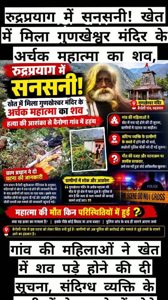 रुद्रप्रयाग में सनसनी! खेत में मिला गुणखेश्वर मंदिर के अर्चक महात्मा का शव, हत्या की आशंका से बैनोली गांव में हड़कंप,
गांव की महिलाओं ने खेत में शव पड़े होने की दी सूचना, संदिग्ध व्यक्ति के ग्रामीणों के कब्जे में होने की भी चर्चा, जखोली पुलिस चौकी को दी गई सूचना, मौत की वजह और घटनाक्रम पर सस्पेंस बरकरार,
रुद्रप्रयाग जिले के बैनोली गांव से एक सनसनीखेज मामला सामने आया है। गांव स्थित प्रसिद्ध गुणखेश्वर मंदिर के अर्चक महात्मा का शव खेत में मिलने की सूचना से पूरे क्षेत्र में हड़कंप मच गया। घटना को लेकर ग्रामीणों में दहशत और चिंता का माहौल है। प्रारंभिक सूचनाओं में महात्मा की हत्या किए जाने की आशंका जताई जा रही है, लेकिन मौत की वास्तविक वजह और घटना के पीछे की परिस्थितियों का अभी तक आधिकारिक खुलासा नहीं हुआ है।
जानकारी के अनुसार, बैनोली गांव की कुछ महिलाओं ने खेत में मंदिर के अर्चक महात्मा का शव पड़े होने की सूचना ग्रामीणों को दी। इस खबर के सामने आते ही गांव में हलचल तेज हो गई। देखते ही देखते घटना की चर्चा क्षेत्र में फैलने लगी। मंदिर के अर्चक का शव खेत में मिलने की सूचना ने ग्रामीणों को सकते में डाल दिया। फिलहाल घटना से जुड़े सभी पहलुओं को लेकर स्थिति स्पष्ट होने का इंतजार है।
ग्राम प्रधान बैनोली सूर्यप्रकाश नौटियाल के अनुसार, महिलाओं से खेत में शव पड़े होने की जानकारी मिलने के बाद ग्रामीणों को घटना का पता चला। इसके बाद संबंधित लोगों को सूचना दी गई और मामले की जानकारी जखोली पुलिस चौकी के प्रभारी तक पहुंचाई गई। अब पुलिस की जांच और आधिकारिक कार्रवाई से घटना की वास्तविक परिस्थितियां सामने आने की उम्मीद है।
इस मामले में एक और महत्वपूर्ण जानकारी सामने आ रही है। प्रारंभिक सूचना के अनुसार, घटना से जुड़ा एक संदिग्ध व्यक्ति ग्रामीणों के कब्जे में बताया जा रहा है। हालांकि, संदिग्ध व्यक्ति की पहचान, उसकी कथित भूमिका और घटना से उसके संबंध को लेकर अभी कोई आधिकारिक पुष्टि नहीं हुई है। ऐसे में जांच पूरी होने से पहले किसी व्यक्ति को दोषी ठहराना उचित नहीं होगा।
महात्मा की मौत किन परिस्थितियों में हुई, क्या यह हत्या का मामला है और इसके पीछे कोई विवाद या अन्य वजह है—इन सवालों के जवाब अभी सामने नहीं आए हैं। मृतक के संबंध में विस्तृत जानकारी और घटना के संभावित कारणों का भी इंतजार है। पुलिस जांच के बाद ही यह स्पष्ट हो सकेगा कि घटनाक्रम वास्तव में क्या था और मौत के पीछे की सच्चाई क्या है।
बैनोली गांव में इस घटना को लेकर चिंता बनी हुई है। ग्रामीणों को अब पुलिस की कार्रवाई और मामले से जुड़े तथ्यों के सामने आने का इंतजार है। घटनास्थल की जांच, उपलब्ध साक्ष्यों और संबंधित लोगों से पूछताछ के आधार पर ही मामले की गुत्थी सुलझ सकेगी।
फिलहाल, गुणखेश्वर मंदिर के अर्चक महात्मा का शव खेत में मिलने की सूचना ने पूरे क्षेत्र में सनसनी फैला दी है। हालांकि, घटना को लेकर सामने आ रही जानकारियों की स्वतंत्र आधिकारिक पुष्टि होना बाकी है। अब सबसे बड़ा सवाल यही है कि महात्मा की मौत किन परिस्थितियों में हुई और इस पूरे मामले की वास्तविक सच्चाई क्या है? इसका जवाब पुलिस जांच के बाद ही सामने आएगा।