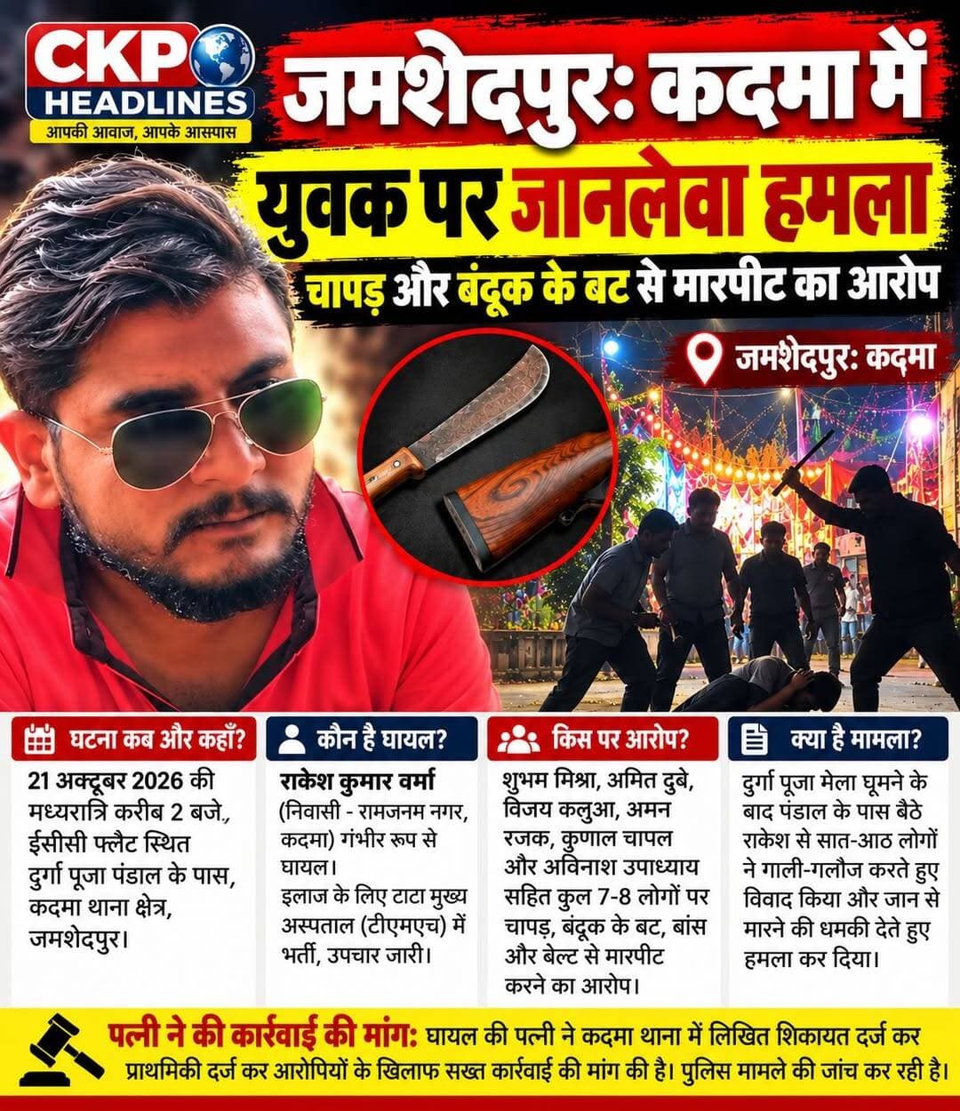 जमशेदपुर: कदमा में युवक पर जानलेवा हमला, चापड़ और बंदूक के बट से मारपीट का आरोप
जमशेदपुर: कदमा थाना क्षेत्र में दुर्गा पूजा पंडाल के समीप एक युवक पर कथित तौर पर जानलेवा हमला किए जाने का मामला सामने आया है। घटना 21 अक्टूबर 2026 की मध्यरात्रि करीब दो बजे ईसीसी फ्लैट स्थित दुर्गा पूजा पंडाल के पास की बताई जा रही है। हमले में कदमा के रामजनम नगर निवासी राकेश कुमार वर्मा गंभीर रूप से घायल हो गए। उन्हें इलाज के लिए टाटा मुख्य अस्पताल (टीएमएच) में भर्ती कराया गया है, जहां उनका उपचार चल रहा है।
सात से आठ लोगों पर हमले का आरोप : घायल की पत्नी पूजा देवी की शिकायत के अनुसार, राकेश कुमार वर्मा दुर्गा पूजा मेला घूमने के बाद पंडाल के पास बैठे थे। इसी दौरान सात से आठ लोग वहां पहुंचे और गाली-गलौज करते हुए विवाद करने लगे।
आरोप है कि शुभम मिश्रा और अमित दुबे ने राकेश को जान से मारने की धमकी दी। इसके बाद शुभम ने चापड़ से हमला किया, जबकि अमित ने बंदूक के बट से वार किया।
अन्य आरोपियों पर भी मारपीट का आरोप
पूजा देवी ने अपनी शिकायत में विजय कलुआ, अमन रजक, कुणाल चापल और अविनाश उपाध्याय पर भी बांस और बेल्ट से मारपीट करने का आरोप लगाया है। शिकायत के मुताबिक, हमले में राकेश के सिर, पेट समेत शरीर के कई हिस्सों में गंभीर चोटें आईं। आरोपियों के उन्हें मृत समझकर छोड़ने और मौके से फरार होने की बात भी शिकायत में कही गई है।
पत्नी ने पुलिस से कार्रवाई की मांग की : घटना के बाद स्थानीय लोगों ने घायल राकेश को टीएमएच पहुंचाया। सूचना मिलने पर उनकी पत्नी अस्पताल पहुंचीं और बाद में कदमा थाना जाकर लिखित शिकायत दर्ज कराई। उन्होंने मामले में प्राथमिकी दर्ज कर आरोपियों के खिलाफ कार्रवाई करने की मांग की है।
फिलहाल, पुलिस की कार्रवाई के संबंध में विस्तृत आधिकारिक जानकारी सामने नहीं आई है। मामले में लगाए गए आरोपों की स्वतंत्र पुष्टि और पुलिस का आधिकारिक पक्ष उपलब्ध होना बाकी है।