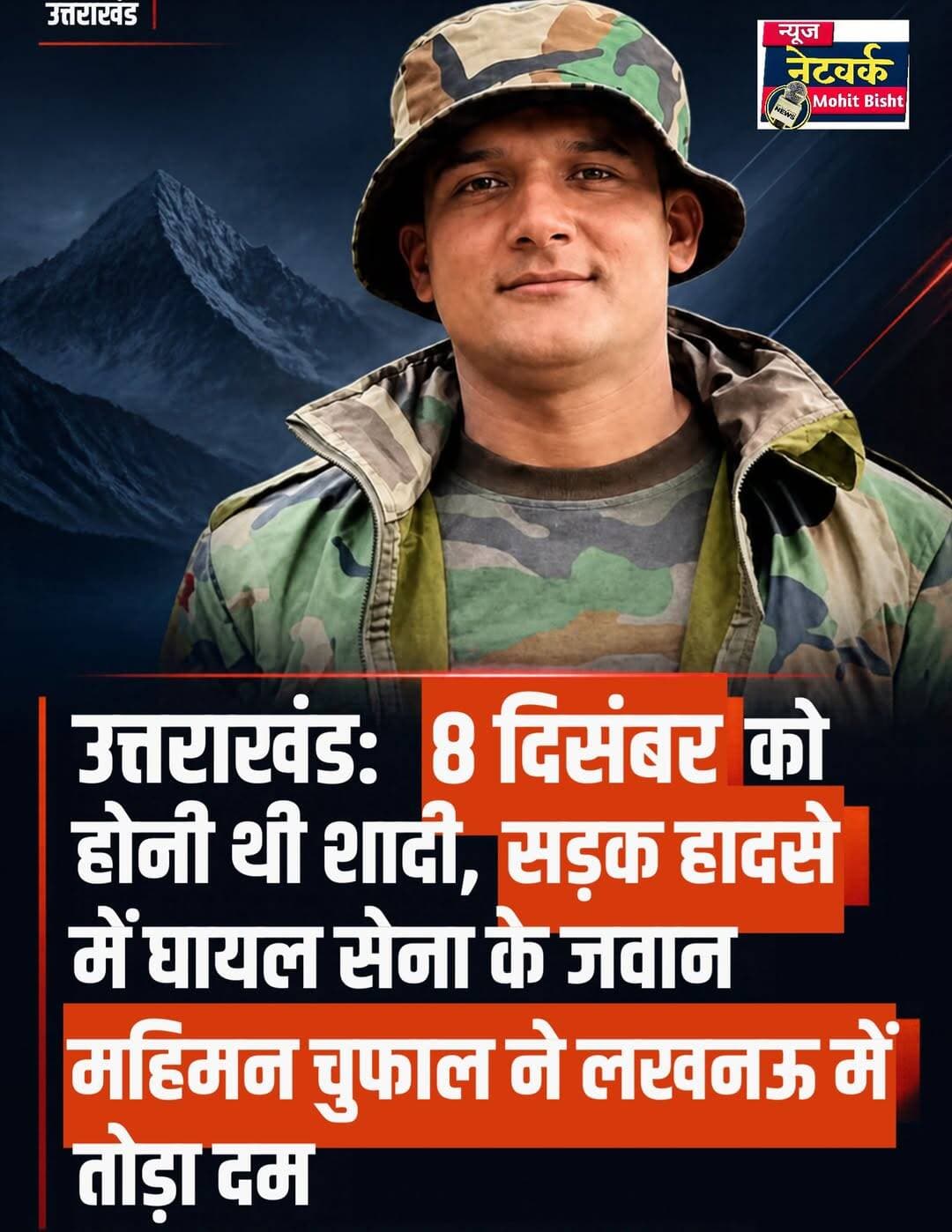 उत्तराखंड: 8 दिसंबर को होनी थी शादी, सड़क हादसे में घायल सेना के जवान महिमन चुफाल ने लखनऊ में तोड़ा दम
पिथौरागढ़ हादसे में गई दो युवाओं की जान, 12 कुमाऊं रेजिमेंट में तैनात जवान के निधन से परिवार में मचा कोहराम
पिथौरागढ़/नानकमत्ता। उत्तराखंड के पिथौरागढ़ में हुए दर्दनाक सड़क हादसे में गंभीर रूप से घायल भारतीय सेना के जवान महिमन सिंह चुफाल का निधन हो गया। लखनऊ स्थित कमान अस्पताल में उपचार के दौरान बुधवार देर रात उन्होंने अंतिम सांस ली। जवान के निधन की खबर से उनके परिवार और क्षेत्र में शोक की लहर दौड़ गई है। सबसे दुखद पहलू यह है कि महिमन सिंह की शादी आगामी 8 दिसंबर को होनी तय थी। घर में विवाह की तैयारियां चल रही थीं, लेकिन इस हादसे ने परिवार की खुशियों को मातम में बदल दिया।
दो बाइकों की आमने-सामने हुई थी टक्कर
प्राप्त जानकारी के अनुसार, पिथौरागढ़ नगर के बिण पेट्रोल पंप के पास रविवार देर रात करीब 12 से 12:30 बजे के बीच दो बाइकों की आमने-सामने टक्कर हो गई थी। हादसे में चार युवक गंभीर रूप से घायल हो गए थे।
एक बाइक पर 20 वर्षीय धीरज भट्ट और केशव शर्मा सवार थे, जबकि दूसरी बाइक पर भारतीय सेना की 12 कुमाऊं रेजिमेंट में तैनात महिमन सिंह चुफाल और राजेश रावत सवार थे। दुर्घटना के बाद घायलों को उपचार के लिए जिला अस्पताल पहुंचाया गया। उनकी गंभीर स्थिति को देखते हुए बेहतर इलाज के लिए उच्च चिकित्सा केंद्र रेफर किया गया था।
उपचार के दौरान जवान ने तोड़ा दम
हादसे में गंभीर रूप से घायल धीरज भट्ट की उपचार के लिए बरेली ले जाते समय खटीमा के आसपास एंबुलेंस में मौत हो गई थी। वहीं, गंभीर रूप से घायल महिमन सिंह चुफाल को बेहतर उपचार के लिए हेलीकॉप्टर से लखनऊ स्थित कमान अस्पताल पहुंचाया गया था। हालांकि, चिकित्सकों के प्रयासों के बावजूद उन्हें बचाया नहीं जा सका।
इस सड़क हादसे में दो युवाओं की मौत से उनके परिवारों पर दुखों का पहाड़ टूट पड़ा है।
8 दिसंबर को होनी थी शादी
महिमन सिंह चुफाल ऊधम सिंह नगर जिले के नानकमत्ता क्षेत्र के ग्राम नलई निवासी रमेश सिंह चुफाल के पुत्र थे। उनका परिवार मूल रूप से पिथौरागढ़ जिले के हुबली गांव का रहने वाला है। महिमन भारतीय सेना की 12 कुमाऊं रेजिमेंट में तैनात थे।
परिवार में उनकी शादी की तैयारियां चल रही थीं और आगामी 8 दिसंबर को विवाह होना तय था। परिजनों को बेटे की शादी का इंतजार था, लेकिन हादसे की दुखद खबर ने परिवार को गहरे सदमे में डाल दिया। जवान के निधन से पूरे क्षेत्र में शोक का माहौल है।
क्षेत्र में शोक की लहर
महिमन सिंह चुफाल के असामयिक निधन से उनके परिजनों, मित्रों और क्षेत्रवासियों में गहरा दुख है। देश की सेवा में तैनात जवान की इस तरह असमय मृत्यु ने सभी को झकझोर कर रख दिया है।
सड़क दुर्घटना की यह घटना एक बार फिर यातायात नियमों के पालन और सड़क पर सावधानी बरतने की आवश्यकता को रेखांकित करती है।
<nis:link nis:type=tag nis:id=uttarakhandnews nis:value=UttarakhandNews nis:enabled=true nis:link/> <nis:link nis:type=tag nis:id=pithoragarh nis:value=Pithoragarh nis:enabled=true nis:link/> <nis:link nis:type=tag nis:id=nanakmatta nis:value=Nanakmatta nis:enabled=true nis:link/> <nis:link nis:type=tag nis:id=indianarmy nis:value=IndianArmy nis:enabled=true nis:link/> <nis:link nis:type=tag nis:id=mahimansinghchufal nis:value=MahimanSinghChufal nis:enabled=true nis:link/> <nis:link nis:type=tag nis:id=uttarakhandnewstoday nis:value=UttarakhandNewsToday nis:enabled=true nis:link/> <nis:link nis:type=tag nis:id=roadaccident nis:value=RoadAccident nis:enabled=true nis:link/>