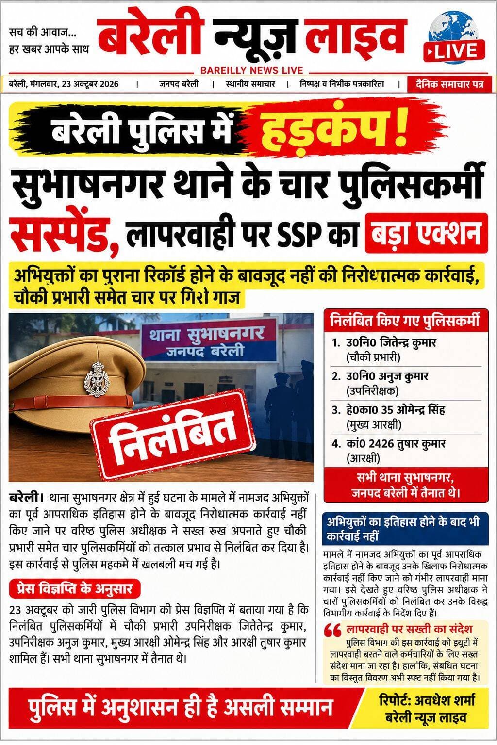बरेली पुलिस में हड़कंप! सुभाषनगर थाने के चार पुलिसकर्मी सस्पेंड, लापरवाही पर SSP का बड़ा एक्शन
अपराधियों का पुराना रिकॉर्ड होने के बावजूद नहीं की निरोधात्मक कार्रवाई, चौकी प्रभारी समेत चार पर गिरी गाज
बरेली। बरेली में पुलिस की लापरवाही पर वरिष्ठ पुलिस अधीक्षक ने सख्त रुख अपनाते हुए बड़ा एक्शन लिया है। थाना सुभाषनगर क्षेत्र में हुई घटना के मामले में नामजद अभियुक्तों का पूर्व आपराधिक इतिहास होने के बावजूद निरोधात्मक कार्रवाई नहीं किए जाने पर चौकी प्रभारी समेत चार पुलिसकर्मियों को तत्काल प्रभाव से निलंबित कर दिया गया है। इस कार्रवाई से पुलिस महकमे में खलबली मच गई है।
चौकी प्रभारी समेत चार पुलिसकर्मी निलंबित
23 अक्टूबर को जारी पुलिस विभाग की प्रेस विज्ञप्ति के अनुसार, निलंबित किए गए पुलिसकर्मियों में चौकी प्रभारी उपनिरीक्षक जितेन्द्र कुमार, उपनिरीक्षक अनुज कुमार, मुख्य आरक्षी ओमेन्द्र सिंह और आरक्षी तुषार कुमार शामिल हैं। चारों थाना सुभाषनगर में तैनात थे।
अभियुक्तों का इतिहास होने के बाद भी कार्रवाई नहीं
मामले में नामजद अभियुक्तों का पूर्व आपराधिक इतिहास होने के बावजूद उनके खिलाफ निरोधात्मक कार्रवाई नहीं किए जाने के संबंध में लापरवाही सामने आई। इसे गंभीरता से लेते हुए वरिष्ठ पुलिस अधीक्षक ने चारों पुलिसकर्मियों को निलंबित कर उनके विरुद्ध विभागीय कार्रवाई के निर्देश दिए हैं।
लापरवाही पर सख्ती का संदेश
पुलिस विभाग की इस कार्रवाई को ड्यूटी में लापरवाही बरतने वाले कर्मचारियों के लिए सख्त संदेश माना जा रहा है। हालांकि, संबंधित घटना का विस्तृत विवरण और विभागीय जांच के निष्कर्ष अभी प्रेस विज्ञप्ति में स्पष्ट नहीं किए गए हैं।
रिपोर्ट: अवधेश शर्मा
<nis:link nis:type=tag nis:id=बरेली nis:value=बरेली nis:enabled=true nis:link/> <nis:link nis:type=tag nis:id=न्यूज़ nis:value=न्यूज़ nis:enabled=true nis:link/> <nis:link nis:type=tag nis:id=लाइव nis:value=लाइव nis:enabled=true nis:link/>