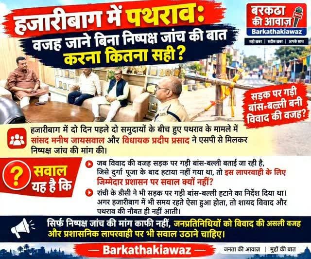 हजारीबाग में पथराव: वजह जाने बिना निष्पक्ष जांच की बात करना कितना सही?
हजारीबाग में दो दिन पहले दो समुदायों के बीच हुए पथराव के मामले में सांसद मनीष जायसवाल और विधायक प्रदीप प्रसाद ने एसपी से मिलकर निष्पक्ष जांच की मांग की।
सवाल यह है कि जब विवाद की वजह सड़क पर गड़ी बांस-बल्ली बताई जा रही है, जिसे दुर्गा पूजा के बाद हटाया नहीं गया था, तो इस लापरवाही के लिए जिम्मेदार प्रशासन पर सवाल क्यों नहीं?
रांची के डीसी ने भी सड़क पर गड़ी बांस-बल्ली हटाने का निर्देश दिया था। अगर हजारीबाग में भी समय रहते ऐसा हुआ होता, तो शायद विवाद और पथराव की नौबत ही नहीं आती।
सिर्फ निष्पक्ष जांच की मांग काफी नहीं, जनप्रतिनिधियों को विवाद की असली वजह और प्रशासनिक लापरवाही पर भी सवाल उठाने चाहिए।
Barkathakiawaz
