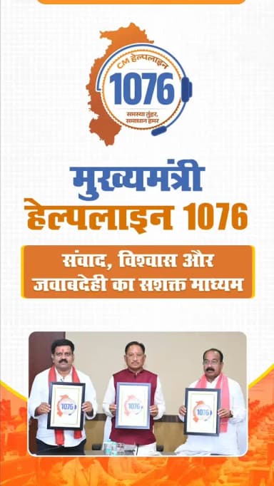 मुख्यमंत्री हेल्पलाइन 1076
संवाद, विश्वास और जवाबदेही का सशक्त माध्यम
मुख्यमंत्री श्री विष्णुदेव साय ने मुख्यमंत्री हेल्पलाइन 1076 का शुभारंभ किया। 42 विभागों, 8,000 अधिकारियों और 1,200 शिकायत श्रेणियों से जुड़ी यह व्यवस्था शिकायतों के त्वरित निराकरण के साथ नागरिकों और शासन के बीच संवाद, पारदर्शिता एवं जनभागीदारी को नई मजबूती प्रदान करेगी।
#CGCMHelpline