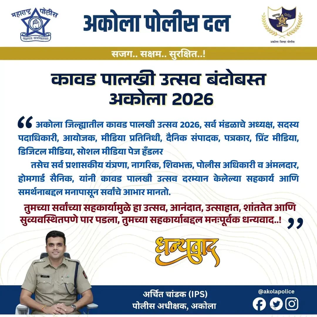 अकोला जिल्ह्यातील सर्व कावड पालखी उत्सव 2026 सर्व मंडळाचे अध्यक्ष, सदस्य पदाधिकारी, आयोजक, मीडिया प्रतिनिधी, सर्व दैनिक संपादक, पत्रकार, प्रिंट मीडिया, डिजिटल मीडिया, सोशल मीडिया पेज हँडलर, सर्व प्रशासकीय यंत्रणा, नागरिक, शिवभक्त, पोलीस अधिकारी व अंमलदार, होमगार्ड सैनिक यांनी कावड पालखी उत्सव दरम्यान सामूहिक सहकार्यामुळे जिल्ह्यातील कावड पालखी उत्सव आनंदात आणि शांततेत पार पडला अकोला पोलीस दलाकडून सर्वांचे मनःपूर्वक धन्यवाद व आभार! 🙏✨
🚔🚨अकोला पोलीस सेवेत सदैव तत्पर!🫡
@archit.59 | @DGPMaharashtra
#AkolaPolice #MaharashtraPolice #कावड #ShreeRajrajeshwar #police Bandobast Akola IPS Maharashtra Thanks Seva अकोला