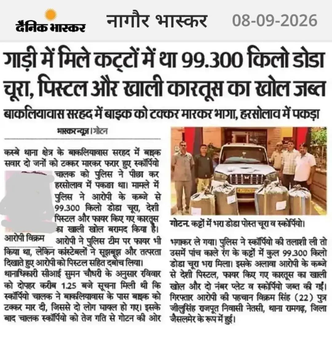 *श्री आशा राम चौधरी SP नागौर के निर्देशन में* SHO गोटन मय टीम द्वारा पुलिस टीम पर फायरिंग करने एवं ऑपरेशन संकल्प नशा मुक्त नागौर अभियान के तहत कार्यवाही करते हुए लगभग 15 लाख रुपये कीमत का 99.100 किलोग्राम मादक पदार्थ डोडा पोस्त चूरा एवं 01 देशी पिस्टल मय फायर किया हुआ 01 खाली कारतूस का केस व तस्करी में परिवहन हेतु प्रयुक्त एक स्कॉर्पियो वाहन जब्त कर 01 आरोपी विक्रमसिंह को किया गिरफ्तार।
@IgpAjmer
@rPoliceRajasthan