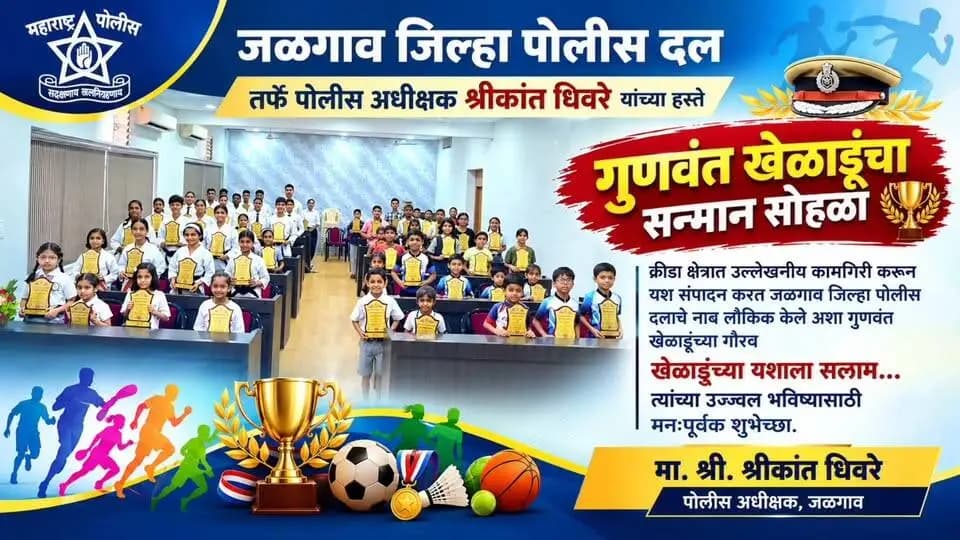 🏆 गुणवंत खेळाडूंच्या यशाला सलाम! 🏆
जळगाव जिल्हा पोलीस दलातर्फे पोलीस अधीक्षक श्रीकांत धिवरे यांच्या हस्ते स्विमिंग, स्केटिंग, कराटे आदी क्रीडा प्रकारांत उल्लेखनीय कामगिरी करणाऱ्या गुणवंत विद्यार्थ्यांचा सन्मान सोहळा उत्साहात संपन्न झाला. 🏅
क्रीडा क्षेत्रात उत्कृष्ट कामगिरी करून जळगाव जिल्हा पोलीस दलाचे नाव लौकिक करणाऱ्या सर्व गुणवंत विद्यार्थ्यांचे मनःपूर्वक अभिनंदन! 💐
तुमच्या उज्ज्वल भविष्यासाठी हार्दिक शुभेच्छा! 🌟
🚔 जळगाव जिल्हा पोलीस