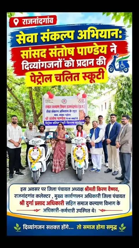 सेवा संकल्प अभियान: सांसद संतोष पाण्डेय ने दिव्यांगजनों को प्रदान की पेट्रोल चलित स्कूटी
इस अवसर पर जिला पंचायत अध्यक्ष श्रीमती किरण वैष्णव, राजनंदगांव कलेक्टर , मुख्य कार्यपालन अधिकारी जिला पंचायत श्री दुर्गा प्रसाद अधिकारी सहित समाज कल्याण विभाग के अधिकारी-कर्मचारी उपस्थित थे।