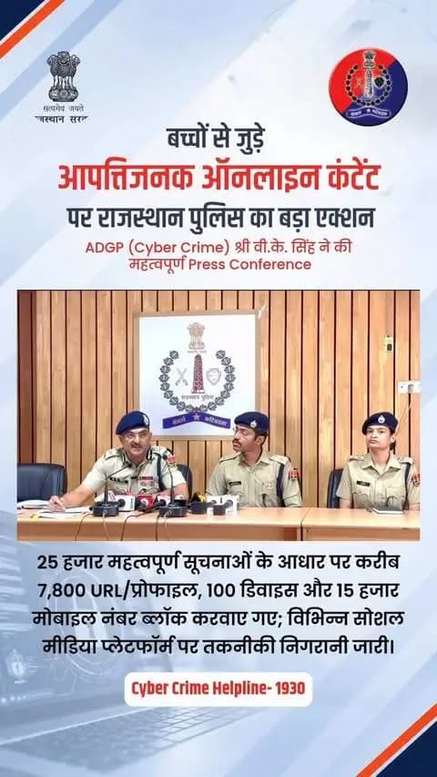 बच्चों से जुड़े आपतिजनक ऑनलाइन कंटेंट पर राजस्थान पुलिस का बड़ा एक्शन
आज पुलिस मुख्यालय में आयोजित महत्वपूर्ण प्रेस कॉन्फ्रेंस में अतिरिक्त महानिदेशक पुलिस (साइबर क्राइम), राजस्थान, श्री वी.के. सिंह द्वारा प्रेस वार्ता की गयी और बाल यौन शोषण सामग्री (CSEAM) के ऑनलाइन प्रसार के खिलाफ की गई कार्रवाई का ब्यौरा साझा किया। इस मौके पर पुलिस अधीक्षक (साइबर क्राइम) श्री सुमित मेहरड़ा भी उपस्थित रहे।
प्रेस ब्रीफ में साझा की गई जानकारी के अनुसार, राजस्थान पुलिस ने 25,000 से अधिक महत्वपूर्ण सूचनाओं और NCMEC की टिपलाइन रिपोर्ट्स के आधार पर गहन तकनीकी विश्लेषण करते हुए यह बड़ी कार्रवाई की है।
कॉन्फ्रेंस में बताया गया कि Telegram, Discord, WhatsApp और Social Media Platforms के माध्यम से बाल यौन शोषण सामग्री शेयर करने वालों पर पुलिस की पैनी नजर है और सख्त कार्रवाई की जा रही है।
इस अभियान के तहत बाल यौन शोषण सामग्री (CSEAM) के ऑनलाइन प्रसार में शामिल 7,800 से अधिक URLs और प्रोफाइल्स, 15,000 से अधिक मोबाइल नंबर और 100 डिवाइसेज को ब्लॉक करवाया गया है। इसके साथ ही Telegram, Discord, WhatsApp, Instagram, Facebook, Snapchat और Cloud Storage पर चल रहे गुप्त व Paid Groups तथा Coded Hashtag Network पर भी कड़ी निगरानी रखी जा रही है।
इस मामले में Repeated Offenders को चिन्हित कर चूरू, नागौर, अलवर, खैरथल-तिजारा, सीकर, हनुमानगढ़ और चित्तौड़गढ़ के विभिन्न थानों में FIR दर्ज कर सख्त कानूनी कार्रवाई की गई है।
यदि किसी नागरिक का मोबाइल नंबर इस सूची में आने के कारण Block हो गया है, तो वे Unblock करवाने हेतु email द्वारा sp.cybercrime@rajpolice.gov.in पर अनुरोध भेज सकते हैं।
राजस्थान पुलिस ने चेतावनी जारी की है कि किसी भी डिजिटल प्लेटफॉर्म पर बाल यौन शोषण सामग्री (CSEAM) को देखना, डाउनलोड करना, रखना या शेयर करना POCSO, IT Act व BNS के तहत गंभीर और गैर-जमानती अपराध है।
इस मौके पर नागरिकों से अपील की गई कि ऐसी किसी भी आपत्तिजनक या संदिग्ध सामग्री की सूचना तुरंत साइबर हेल्पलाइन 1930 या http://cybercrime.gov.in पर दें।
राजस्थान पुलिस - आमजन में विश्वास, अपराधियों में डर।
#CyberCrime #ChildSafety #CyberAwareness #POCSOAct #BalotraPolice