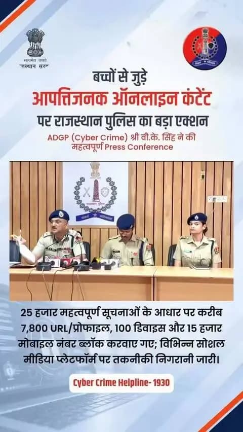 बच्चों से जुड़े आपतिजनक ऑनलाइन कंटेंट पर राजस्थान पुलिस का बड़ा एक्शन
आज पुलिस मुख्यालय में आयोजित महत्वपूर्ण प्रेस कॉन्फ्रेंस में अतिरिक्त महानिदेशक पुलिस (साइबर क्राइम), राजस्थान, श्री वी. के. सिंह द्वारा प्रेस वार्ता की गयी और बाल यौन शोषण सामग्री (CSEAM) के ऑनलाइन प्रसार के खिलाफ की गई कार्रवाई का ब्यौरा साझा किया। इस मौके पर पुलिस अधीक्षक (साइबर क्राइम) श्री सुमित मेहरड़ा भी उपस्थित रहे।
प्रेस ब्रीफ में साझा की गई जानकारी के अनुसार, राजस्थान पुलिस ने 25,000 से अधिक महत्वपूर्ण सूचनाओं और NCMEC की टिपलाइन रिपोर्ट्स के आधार पर गहन तकनीकी विश्लेषण करते हुए यह बड़ी कार्रवाई की है।
कॉन्फ्रेंस में बताया गया कि Telegram, Discord, WhatsApp और Social Media Platforms के माध्यम से बाल यौन शोषण सामग्री शेयर करने वालों पर पुलिस की पैनी नजर है और सख्त कार्रवाई की जा रही है।
इस अभियान के तहत बाल यौन शोषण सामग्री (CSEAM) के ऑनलाइन प्रसार में शामिल 7,800 से अधिक URLS और प्रोफाइल्स, 15,000 से अधिक मोबाइल