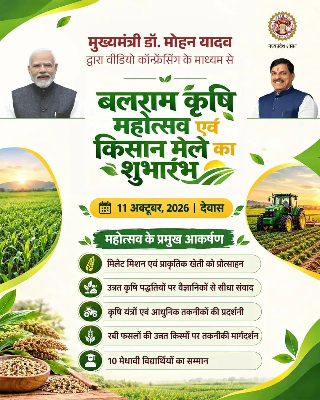 मुख्यमंत्री डॉ. मोहन यादव द्वारा
वीडियो कॉन्फ्रेंसिंग के माध्यम से
बलराम कृषि महोत्सव एवं किसान मेले का शुभारंभ
11 अक्टूबर, 2026 | देवास
*महोत्सव के प्रमुख आकर्षण*
मिलेट मिशन एवं प्राकृतिक खेती को प्रोत्साहन
उन्नत कृषि पद्धतियों पर वैज्ञानिकों से सीधा संवाद
कृषि यंत्रों एवं आधुनिक तकनीकों की प्रदर्शनी
रबी फसलों की उन्नत किस्मों पर तकनीकी मार्गदर्शन
10 मेधावी विद्यार्थियों का सम्मान