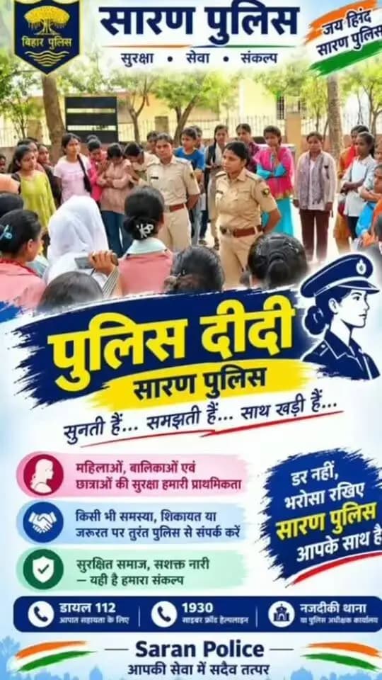 **पुलिस दीदी – सारण पुलिस**
**सुनती हैं… समझती हैं… साथ खड़ी हैं…**
महिलाओं, बालिकाओं एवं छात्राओं की सुरक्षा, सम्मान और सशक्तीकरण के प्रति सारण पुलिस प्रतिबद्ध है। *‘पुलिस दीदी’* पहल के माध्यम से महिला पुलिसकर्मी महिलाओं एवं छात्राओं से संवाद कर उनकी समस्याओं को सुनती हैं, उन्हें सुरक्षा के प्रति जागरूक करती हैं तथा जरूरत पड़ने पर उचित सहायता उपलब्ध कराने के लिए प्रेरित करती हैं। इस पहल का उद्देश्य महिलाओं और बालिकाओं में सुरक्षा एवं विश्वास की भावना को मजबूत करना और उन्हें अपनी समस्याएँ निःसंकोच साझा करने के लिए प्रोत्साहित करना है।
**डर नहीं, भरोसा रखिए—सारण पुलिस आपके साथ है!**
किसी भी समस्या, शिकायत या सहायता की आवश्यकता होने पर पुलिस से संपर्क करें। आपातकालीन सहायता के लिए **डायल 112**, साइबर अपराध से संबंधित शिकायत के लिए **1930** पर संपर्क करें अथवा नजदीकी थाना जाएँ। आइए, मिलकर एक सुरक्षित समाज और सशक्त नारी का संकल्प साकार करें।