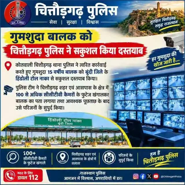*गुमशुदा 15 वर्षीय बालक को बूंदी से किया दस्तयाब*
#चित्तौड़गढ़ 22 अक्टूबर 2026 । कोतवाली चित्तौड़गढ़ थाना पुलिस ने त्वरित कार्रवाई करते हुए गुमशुदा 15 वर्षीय बालक को बूंदी जिले के हिंडोली टोल नाका से सकुशल दस्तयाब किया। पुलिस टीम ने चित्तौड़गढ़ शहर एवं आसपास के क्षेत्र में 100 से अधिक सीसीटीवी कैमरों के फुटेज खंगालकर बालक का पता लगाया तथा आवश्यक पूछताछ के बाद उसे परिजनों के सुपुर्द किया।
जिला पुलिस अधीक्षक श्री धर्मेन्द्र सिंह ने बताया कि15 अक्टूबर 2026 को प्रार्थीया ने कोतवाली थाने पर रिपोर्ट पेश की कि मेरे दो लडके है जो 14 अक्टुबर 2026 को घर से स्कुल के लिये गये, मगर स्कुल से फोन आया कि दोनो बच्चे स्कुल नही आये। मैं तलाश करती हुइ शंकरगट्टा पहुंची तो मेरे दोनो बेटे शंकरगट्टा आश्रम के वहां मिले। मेरे बडा लडका जो 15 साल का है जो मेरे को देखकर वहां से साईकिल लेकर चला गया। मेरे द्वारा मेरे बडे लडके की काफी तलाश की मगर वह नहीं मिला। वगैरा रिपोर्ट पर प्रक�