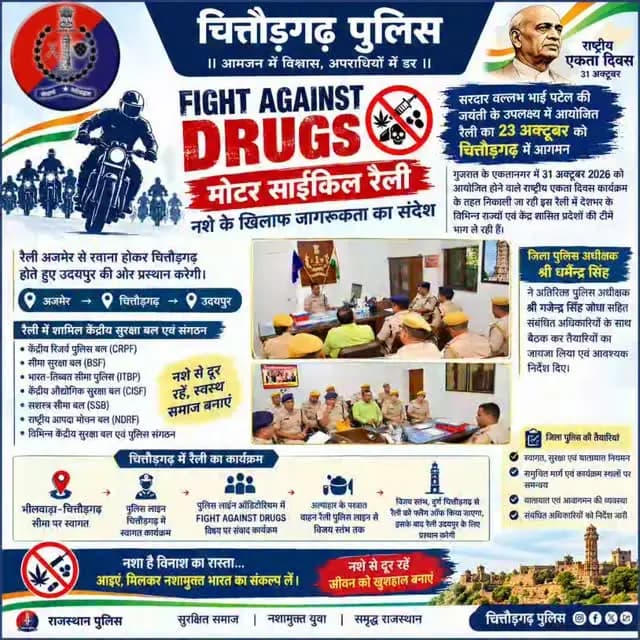 *चित्तौड़गढ़ पहुंचेगी ‘FIGHT AGAINST DRUGS’ मोटर साईकिल रैली, नशे के खिलाफ देगी जागरूकता का संदेश*
*राष्ट्रीय एकता दिवस के उपलक्ष्य में आयोजित रैली का 23 अक्टूबर को चित्तौड़गढ़ में होगा आगमन, पुलिस की ओर से स्वागत एवं फ्लैग ऑफ कार्यक्रम की तैयारियां*
चित्तौड़गढ़, 22 अक्टूबर। सरदार वल्लभ भाई पटेल की जयंती के उपलक्ष्य में नशे के खिलाफ जनजागरूकता के उद्देश्य से आयोजित ‘FIGHT AGAINST DRUGS’ मोटर साईकिल रैली शुक्रवार, 23 अक्टूबर को चित्तौड़गढ़ पहुंचेगी। गुजरात के एकतानगर में 31 अक्टूबर 2026 को आयोजित होने वाले राष्ट्रीय एकता दिवस कार्यक्रम के तहत निकाली जा रही इस रैली में देशभर के विभिन्न राज्यों एवं केंद्र शासित प्रदेशों की टीमें भाग ले रही हैं। रैली अजमेर से रवाना होकर चित्तौड़गढ़ होते हुए उदयपुर की ओर प्रस्थान करेगी।
जिला पुलिस अधीक्षक श्री धर्मेन्द्र सिंह ने बताया कि रैली में केंद्रीय रिजर्व पुलिस बल (CRPF), सीमा सुरक्षा बल (BSF), भारत-तिब्बत सीमा पुलिस (ITBP), केंद्री�