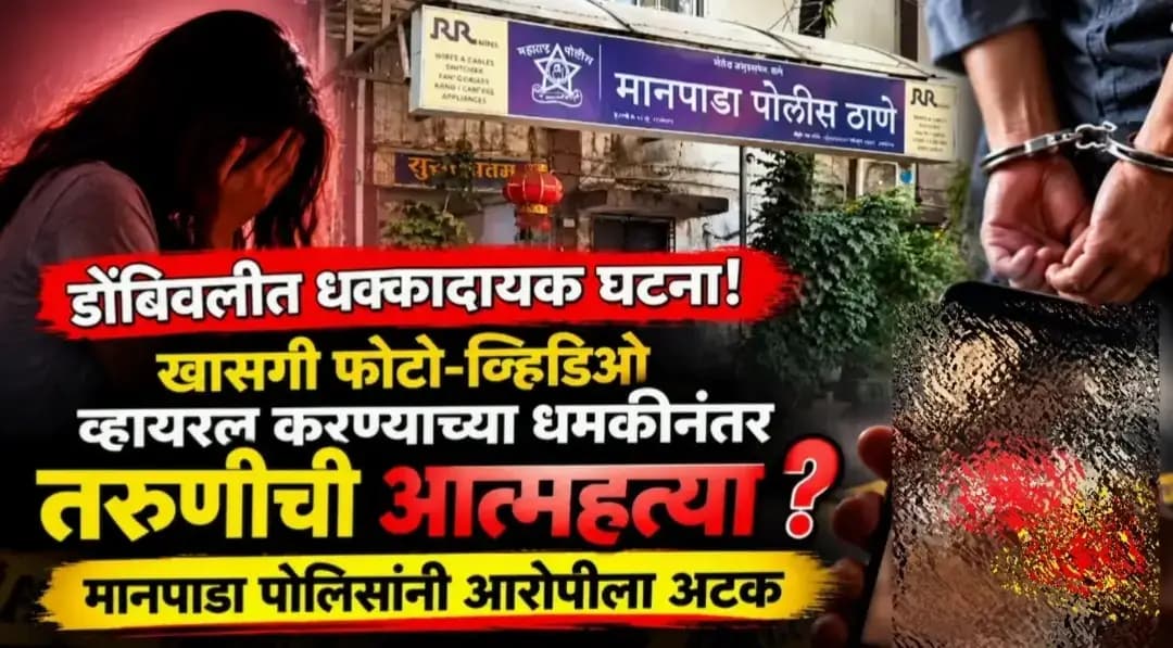 डोंबिवलीत धक्कादायक घटना!
खासगी फोटो-व्हिडिओ व्हायरल करण्याच्या धमकीनंतर तरुणीची आत्महत्या?,मानपाडा पोलिसांनी आरोपीला अटक
डोंबिवलीत एक धक्कादायक घटना समोर आली आहे. प्रेमसंबंधातून निर्माण झालेल्या वादानंतर एका तरुणीचा लॉजमध्ये आत्महत्या केल्याची घटना घडली आहे. मयत तरुणही फिजिओथेरपीस्टच्या शिक्षण घेत होती या प्रकरणी सुमित खवळे या तरुणाला मानपाडा पोलिसांनी अटक केली असून, न्यायालयाने त्याला न्यायालयीन कोठडी सुनावली आहे.
मिळालेल्या माहितीनुसार, मृत तरुणी आणि आरोपी सुमित खवळे हे मुंबईतील कांजूरमार्ग परिसरातील रहिवासी होते. दोघांचे एकमेकांशी प्रेमसंबंध होते. मात्र, तरुणीला हे संबंध पुढे सुरू ठेवायचे नव्हते. आरोपानुसार, याच कारणावरून सुमित खवळे हा तरुणीला तिचे खासगी फोटो आणि व्हिडिओ व्हायरल करण्याची धमकी देत होता.या पार्श्वभूमीवर दोघेही डोंबिवलीतील एका लॉजमध्ये आले होते. त्यानंतर तरुणीने गळफास घेतल्याची घटना घडली. या घटनेमुळे परिसरात खळबळ उडाली आहे.या प्रकरणी मानपाडा पोलिसांनी सुमित खवळे याला अटक केली. त्यानंतर त्याला कल्याण न्यायालयात हजर करण्यात आले. न्यायालयाने त्याची न्यायालयीन कोठडीत रवानगी केली आहे
.