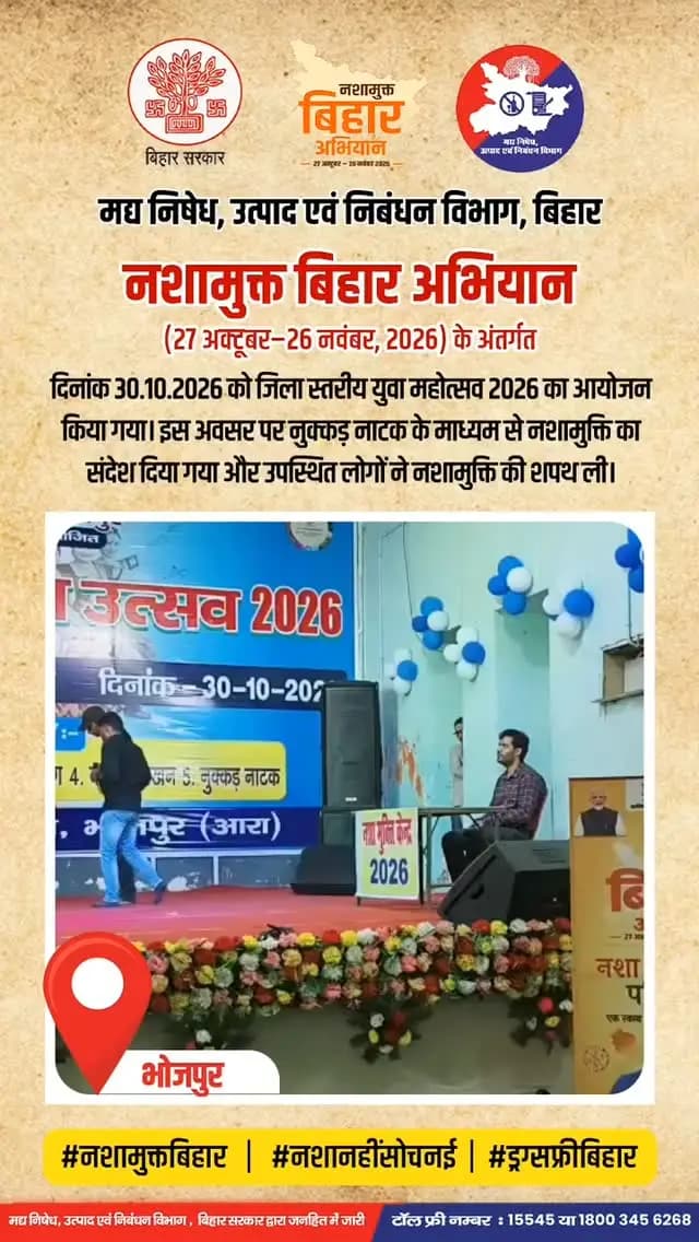 📍 भोजपुर
नशामुक्त बिहार अभियान (27 अक्टूबर–26 नवंबर, 2026) के अंतर्गत मद्य निषेध विभाग एवं कला एवं संस्कृति विभाग, भोजपुर के सहयोग से दिनांक 30.10.2026 को जिला स्तरीय युवा महोत्सव 2026 का आयोजन किया गया। इस अवसर पर नुक्कड़ नाटक के माध्यम से नशामुक्ति का संदेश दिया गया और उपस्थित लोगों ने नशामुक्ति की शपथ ली।
🚭मादक पदार्थ की तस्करी पर शिकायत दर्ज करने हेतु या किसी भी सुझाव के लिए हमारे टोल फ्री नंबर पर संपर्क करें:
📱 15545 / 18003456268
@iprdbihar
@exciseprohibitionbihar
@artandculturebihar .
नशामुक्त बिहार अभियान
27 अक्टूबर - 26 नवंबर 2026
#NashaMuktBihar #NashaNahiSochNayi #DrugFreeBihar #NashaMuktiAbhiyan #Bhojpur YuvaMahotsav2026 SayNoToDrugs DrugFreeSociety BiharExciseDepartment