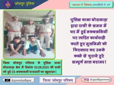 जिला जोधपुर पश्चिम के पुलिस थाना बोरानाड़ा क्षेत्र में दिनांक 02.08.2025 की रात्री को हुई 03 नकबजनी वारदातों का खुलाशा।
पुलिस थाना बोरानाड़ा द्वारा रात्री के समय में घर में हुई नकबजनियों पर त्वरित कार्यवाही करते हुए मुलजिमो को गिरफ्तार कर उन